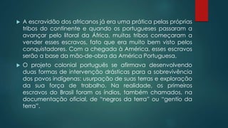  A escravidão dos africanos já era uma prática pelas próprias
tribos do continente e quando os portugueses passaram a
avançar pelo litoral da África, muitas tribos começaram a
vender esses escravos, fato que era muito bem visto pelos
conquistadores. Com a chegada à América, esses escravos
serão a base da mão-de-obra da América Portuguesa.
 O projeto colonial português se afirmava desenvolvendo
duas formas de intervenção drásticas para a sobrevivência
dos povos indígenas: usurpação de suas terras e exploração
da sua força de trabalho. Na realidade, os primeiros
escravos do Brasil foram os índios, também chamados, na
documentação oficial, de “negros da terra” ou “gentío da
terra”.
 