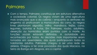 Palmares
 Com o tempo, Palmares constituiu-se em estrutura alternativa
a sociedade colonial. Os negros viviam de uma agricultura
mais avançada que a da colônia – enquanto os senhores do
engenho só praticavam a monocultura da cana, os negros
livres plantavam algodão, milho, mandioca, feijão, cana,
legumes, batatas e frutas. Em Palmares, roubo, adultério,
deserção ou homicídios eram punidos com a morte. As
funções sociais estavam definidas. A autoridade era
reconhecida por todos. As decisões mais importantes eram
tomadas em assembleias, das quais participavam todos os
habitantes adultos. Palmares chegou a ser uma rede de
aldeias. Chegou a ter onze povoados dos quais Macaco, na
Serra da Barriga em Alagoas, era a capital.
 