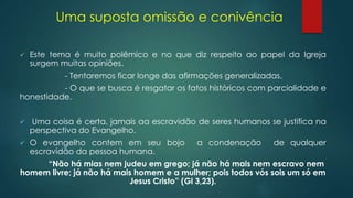 Uma suposta omissão e conivência
 Este tema é muito polêmico e no que diz respeito ao papel da Igreja
surgem muitas opiniões.
- Tentaremos ficar longe das afirmações generalizadas.
- O que se busca é resgatar os fatos históricos com parcialidade e
honestidade.
 Uma coisa é certa, jamais aa escravidão de seres humanos se justifica na
perspectiva do Evangelho.
 O evangelho contem em seu bojo a condenação de qualquer
escravidão da pessoa humana.
“Não há mias nem judeu em grego; já não há mais nem escravo nem
homem livre; já não há mais homem e a mulher; pois todos vós sois um só em
Jesus Cristo” (Gl 3,23).
 