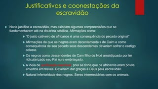 Justificativas e coonestações da
escravidão
 Nada justifica a escravidão, mas existiam algumas compreensões que se
fundamentavam até na doutrina católica. Afirmações como:
 “O justo cativeiro de africanos é uma consequência do pecado original”
 Afirmações de que os negros eram decentemente s de Caim e como
consequência de seu pecado seus descendentes deveriam sofrer o castigo
celeste.
 Os negros como descendentes de Cam filho de Noé amaldiçoado por ter
ridicularizado seu Pai nu e embriagado.
 A ideia de purificação espiritual, pois se tinha que os africanos eram povos
envoltos em trevas. Deveriam dar graças a Deus pela escravidão.
 Natural inferioridade dos negros. Seres intermediários com os animais.
 