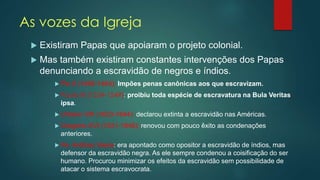 As vozes da Igreja
 Existiram Papas que apoiaram o projeto colonial.
 Mas também existiram constantes intervenções dos Papas
denunciando a escravidão de negros e índios.
 Pio II (1456-1464): Impões penas canônicas aos que escravizam.
 Paulo III (1534-1549): proibiu toda espécie de escravatura na Bula Veritas
ipsa.
 Urbano VIII )1623-1644): declarou extinta a escravidão nas Américas.
 Gregório XVI (1831-1846): renovou com pouco êxito as condenações
anteriores.
 Pe. Antônio Vieira: era apontado como opositor a escravidão de índios, mas
defensor da escravidão negra. As ele sempre condenou a coisificação do ser
humano. Procurou minimizar os efeitos da escravidão sem possibilidade de
atacar o sistema escravocrata.
 