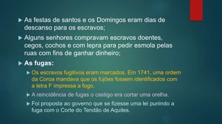  As festas de santos e os Domingos eram dias de
descanso para os escravos;
 Alguns senhores compravam escravos doentes,
cegos, cochos e com lepra para pedir esmola pelas
ruas com fins de ganhar dinheiro;
 As fugas:
 Os escravos fugitivos eram marcados. Em 1741, uma ordem
da Coroa mandava que os fujões fossem identificados com
a letra F impressa a fogo.
 A reincidência de fugas o castigo era cortar uma orelha.
 Foi proposta ao governo que se fizesse uma lei punindo a
fuga com o Corte do Tendão de Aquiles.
 