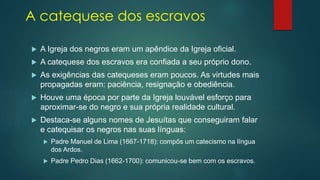 A catequese dos escravos
 A Igreja dos negros eram um apêndice da Igreja oficial.
 A catequese dos escravos era confiada a seu próprio dono.
 As exigências das catequeses eram poucos. As virtudes mais
propagadas eram: paciência, resignação e obediência.
 Houve uma época por parte da Igreja louvável esforço para
aproximar-se do negro e sua própria realidade cultural.
 Destaca-se alguns nomes de Jesuítas que conseguiram falar
e catequisar os negros nas suas línguas:
 Padre Manuel de Lima (1667-1718): compôs um catecismo na língua
dos Ardos.
 Padre Pedro Dias (1662-1700): comunicou-se bem com os escravos.
 