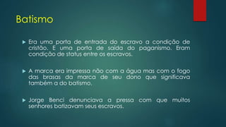Batismo
 Era uma porta de entrada do escravo a condição de
cristão. E uma porta de saída do paganismo. Eram
condição de status entre os escravos.
 A marca era impressa não com a água mas com o fogo
das brasas da marca de seu dono que significava
também a do batismo.
 Jorge Benci denunciava a pressa com que muitos
senhores batizavam seus escravos.
 