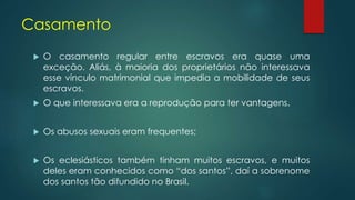 Casamento
 O casamento regular entre escravos era quase uma
exceção. Aliás, à maioria dos proprietários não interessava
esse vínculo matrimonial que impedia a mobilidade de seus
escravos.
 O que interessava era a reprodução para ter vantagens.
 Os abusos sexuais eram frequentes;
 Os eclesiásticos também tinham muitos escravos, e muitos
deles eram conhecidos como “dos santos”, daí a sobrenome
dos santos tão difundido no Brasil.
 