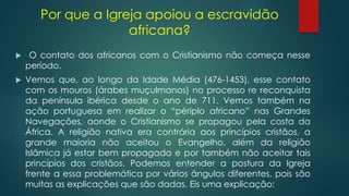 Por que a Igreja apoiou a escravidão
africana?
 O contato dos africanos com o Cristianismo não começa nesse
período.
 Vemos que, ao longo da Idade Média (476-1453), esse contato
com os mouros (árabes muçulmanos) no processo re reconquista
da península ibérica desde o ano de 711. Vemos também na
ação portuguesa em realizar o “périplo africano” nas Grandes
Navegações, aonde o Cristianismo se propagou pela costa da
África. A religião nativa era contrária aos princípios cristãos, a
grande maioria não aceitou o Evangelho, além da religião
Islâmica já estar bem propagada e por também não aceitar tais
princípios dos cristãos. Podemos entender a postura da Igreja
frente a essa problemática por vários ângulos diferentes, pois são
muitas as explicações que são dadas. Eis uma explicação:
 