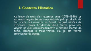 1. Contexto Histórico
Ao longo de mais de trezentos anos (1559-1888), os
escravos negros foram responsáveis pela produção de
boa parte das riquezas no Brasil, no qual milhões de
africanos foram tirados de suas terras para uma
viagem na qual aproximadamente a metade morria de
fome, doenças e maus-tratos, ou, já em terras
americanas de banzo.
 