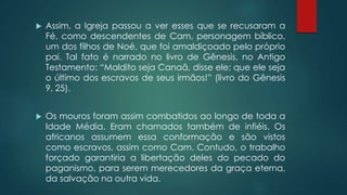  Assim, a Igreja passou a ver esses que se recusaram a
Fé, como descendentes de Cam, personagem bíblico,
um dos filhos de Noé, que foi amaldiçoado pelo próprio
pai. Tal fato é narrado no livro de Gênesis, no Antigo
Testamento: “Maldito seja Canaã, disse ele; que ele seja
o último dos escravos de seus irmãos!” (livro do Gênesis
9, 25).
 Os mouros foram assim combatidos ao longo de toda a
Idade Média. Eram chamados também de infiéis. Os
africanos assumem essa conformação e são vistos
como escravos, assim como Cam. Contudo, o trabalho
forçado garantiria a libertação deles do pecado do
paganismo, para serem merecedores da graça eterna,
da salvação na outra vida.
 