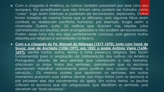  Com a chegada à América, os nativos também passariam por esse crivo dos
europeus. Por acreditarem que não tinham alma podiam ser tratados como
“coisa”, logo eram inferiores e poderiam ser escravizados, explorados. Outros
foram tratados da mesma forma que os africanos, pois algumas tribos eram
canibais ou realizavam sacrifícios humanos, por exemplo. Surgia assim a
chamada Guerra Justa. Os nativos que ficavam nas Missões (vilas
administradas por jesuítas) eram evangelizados e não podiam ser escravizados.
Porém, esses fatos não era algo perfeitamente concluso, pois gerava muitos
debates por religiosos e autoridades na época.
 Com o a chegada do Pe. Manuel da Nóbrega (1517-1570), junto com Tomé de
Souza; José de Anchieta (1534-1597), em 1553; o padre Antônio Vieira (1608–
1697); dentre muitos outros, temos a forte presença religiosa. Eles foram
fundamentais para a ampliação da cristianização dos nativos na América
Portuguesa, através de seus sermões que valorizavam a vida humana,
atacavam os maus tratos dos senhores, assinalavam que os escravos
precisavam trabalhar arduamente para purificar seus corpos visando a
salvação... Os mesmos padres que apoiavam os senhores, em outros
momentos puxavam suas orelhas devido aos maus tratos com os escravos e
por privarem eles dos sacramentos da igreja. Em outros textos, os jesuítas
criticam os escravos que são preguiçosos, que desafiam os senhores, pois
deveriam ser “bons escravos”;
 