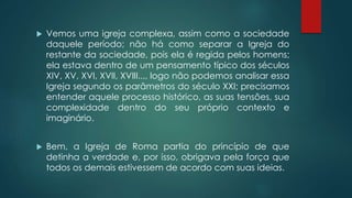  Vemos uma igreja complexa, assim como a sociedade
daquele período; não há como separar a Igreja do
restante da sociedade, pois ela é regida pelos homens;
ela estava dentro de um pensamento típico dos séculos
XIV, XV, XVI, XVII, XVIII..., logo não podemos analisar essa
Igreja segundo os parâmetros do século XXI; precisamos
entender aquele processo histórico, as suas tensões, sua
complexidade dentro do seu próprio contexto e
imaginário.
 Bem, a Igreja de Roma partia do princípio de que
detinha a verdade e, por isso, obrigava pela força que
todos os demais estivessem de acordo com suas ideias.
 