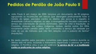 Pedidos de Perdão de João Paulo II
 João Paulo II, em março de 2000, lançava um documento de 90 páginas,
agrupando as incorreções em blocos que abrangem praticamente toda a
história da Igreja, pecados contra os direitos dos povos e o respeito à
diversidade cultural e religiosa, ou seja, a evangelização forçada colocada a
serviço da colonização de povos dominados, além de citar a Inquisição, as
Cruzadas, ataques aos judeus, indígenas, árabes, dentre outros. Em 2004,
novamente pedia perdão pelos "erros cometidos a serviço da verdade por
meio do uso de métodos que não têm relação com a palavra do Senhor"
(Inquisição).
 Ele pediu perdão pelos pecados cometidos pela Igreja Católica durante os
últimos dois mil anos, incluindo o tratamento dispensado a pessoas de outras
religiões. O Pontífice citou o uso da violência "a serviço da fé" e a hostilidade
contra os praticantes de outras religiões.
 
