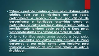  "Estamos pedindo perdão a Deus pelas divisões entre
cristãos, pelo uso da violência que, por vezes,
praticamente a serviço da fé e por atitude de
desconfiança e hostilidade assumidas contra os
praticantes de outras religiões", disse o Santo Padre; e
humildemente também pediu perdão a Deus pelas
"responsabilidades dos cristãos nos males de hoje".
 O Sumo Pontífice pediu ainda perdão a Deus pelos
"erros cometidos por outros contra cristãos. O Papa
descreveu a sua ação como uma tentativa para
"purificar a memória" de uma triste história de ódio e
rivalidades.
 