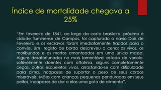 Índice de mortalidade chegava a
25%
“Em fevereiro de 1841, ao largo da costa brasileira, próximo à
cidade fluminense de Campos, foi capturado o navio Dois de
Fevereiro e os escravos foram imediatamente trazidos para o
convés. Um registo de bordo descreveu a cena: os vivos, os
moribundos e os mortos amontoados em uma única massa.
Alguns desafortunados no mais lamentável estado de varíola,
sofrivelmente doentes com oftalmia, alguns completamente
cegos, outros esqueletos vivos, arrastando-se com dificuldade
para cima, incapazes de suportar o peso de seus corpos
miseráveis. Mães com crianças pequenas penduradas em seus
peitos, incapazes de dar a elas uma gota de alimento”.
 
