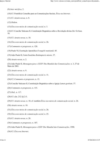Igreja e Internet                                                http://www.vatican.va/roman_curia/pontifical_councils/pccs/documents...




            (9) Inter mirifica, 2.

            (10) Cf. Pontifício Conselho para as Comunicações Sociais, Ética na Internet.

            (11) Cf. Aetatis novae, n. 8.

            (12) Ibidem.

            (13) Ética nos meios de comunicação social, n. 3.

            (14) Cf. Concílio Vaticano II, Constituição Dogmática sobre a Revelação divina Dei Verbum,
            10.

            (15) Cf. Aetatis novae, n. 10.

            (16) Ética nos meios de comunicação social, n. 26.

            (17) Communio et progressio, n. 128.

            (18) Paulo VI, Exortação Apostólica Evangelii nuntiandi, 45.

            (19) João Paulo II, Carta Encíclica Redemptoris missio, 37.

            (20) Aetatis novae, n. 2.

            (21) João Paulo II, Mensagem para o XXXV Dia Mundial das Comunicações, n. 3, 27 de
            Maio de 2001.

            (22) Aetatis novae, n. 9.

            (23) Ética nos meios de comunicação social, n. 11.

            (24) Cf. Communio et progressio, n. 15.

            (25) Concílio Vaticano II, Constituição Dogmática sobre a Igreja Lumen gentium, 37.

            (26) Communio et progressio, n. 115.

            (27) Ibid., n. 117.

            (28) Cf. cân. 212 §§ 2-3.

            (29) Cf. Aetatis novae, n. 10; cf. também Ética nos meios de comunicação social, n. 26.

            (30) Aetatis novae, n. 10.

            (31) Ética nos meios de comunicação social, n. 26.

            (32) Ética nos meios de comunicação social, n. 25.

            (33) Cf. Aetatis novae, n. 28.

            (34) Communio et progressio, n. 107.

            (35) João Paulo II, Mensagem para o XXIV Dia Mundial das Comunicações, 1990.

            (36) Cf. Ética na Internet.



10 de 11                                                                                                              07/08/2010 15:57
 