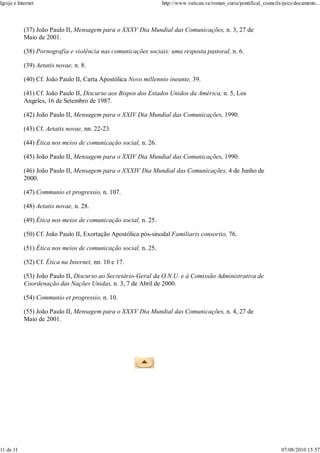 Igreja e Internet                                                http://www.vatican.va/roman_curia/pontifical_councils/pccs/documents...




            (37) João Paulo II, Mensagem para o XXXV Dia Mundial das Comunicações, n. 3, 27 de
            Maio de 2001.

            (38) Pornografia e violência nas comunicações sociais: uma resposta pastoral, n. 6.

            (39) Aetatis novae, n. 8.

            (40) Cf. João Paulo II, Carta Apostólica Novo millennio ineunte, 39.

            (41) Cf. João Paulo II, Discurso aos Bispos dos Estados Unidos da América, n. 5, Los
            Angeles, 16 de Setembro de 1987.

            (42) João Paulo II, Mensagem para o XXIV Dia Mundial das Comunicações, 1990.

            (43) Cf. Aetatis novae, nn. 22-23.

            (44) Ética nos meios de comunicação social, n. 26.

            (45) João Paulo II, Mensagem para o XXIV Dia Mundial das Comunicações, 1990.

            (46) João Paulo II, Mensagem para o XXXIV Dia Mundial das Comunicações, 4 de Junho de
            2000.

            (47) Communio et progressio, n. 107.

            (48) Aetatis novae, n. 28.

            (49) Ética nos meios de comunicação social, n. 25.

            (50) Cf. João Paulo II, Exortação Apostólica pós-sinodal Familiaris consortio, 76.

            (51) Ética nos meios de comunicação social, n. 25.

            (52) Cf. Ética na Internet, nn. 10 e 17.

            (53) João Paulo II, Discurso ao Secretário-Geral da O.N.U. e à Comissão Administrativa de
            Coordenação das Nações Unidas, n. 3, 7 de Abril de 2000.

            (54) Communio et progressio, n. 10.

            (55) João Paulo II, Mensagem para o XXXV Dia Mundial das Comunicações, n. 4, 27 de
            Maio de 2001.




11 de 11                                                                                                              07/08/2010 15:57
 