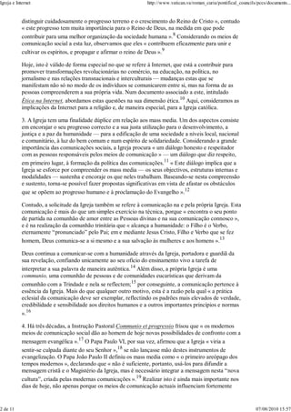 Igreja e Internet                                                 http://www.vatican.va/roman_curia/pontifical_councils/pccs/documents...


            distinguir cuidadosamente o progresso terreno e o crescimento do Reino de Cristo », contudo
            « este progresso tem muita importância para o Reino de Deus, na medida em que pode
            contribuir para uma melhor organização da sociedade humana ».8 Considerando os meios de
            comunicação social a esta luz, observamos que eles « contribuem eficazmente para unir e
            cultivar os espíritos, e propagar e afirmar o reino de Deus ».9

            Hoje, isto é válido de forma especial no que se refere à Internet, que está a contribuir para
            promover transformações revolucionárias no comércio, na educação, na política, no
            jornalismo e nas relações transnacionais e interculturais — mudanças estas que se
            manifestam não só no modo de os indivíduos se comunicarem entre si, mas na forma de as
            pessoas compreenderem a sua própria vida. Num documento associado a este, intitulado
            Ética na Internet, abordamos estas questões na sua dimensão ética.10 Aqui, consideramos as
            implicações da Internet para a religião e, de maneira especial, para a Igreja católica.

            3. A Igreja tem uma finalidade dúplice em relação aos mass media. Um dos aspectos consiste
            em encorajar o seu progresso correcto e a sua justa utilização para o desenvolvimento, a
            justiça e a paz da humanidade — para a edificação de uma sociedade a níveis local, nacional
            e comunitário, à luz do bem comum e num espírito de solidariedade. Considerando a grande
            importância das comunicações sociais, a Igreja procura « um diálogo honesto e respeitador
            com as pessoas responsáveis pelos meios de comunicação » — um diálogo que diz respeito,
            em primeiro lugar, à formação da política das comunicações.11 « Este diálogo implica que a
            Igreja se esforce por compreender os mass media — os seus objectivos, estruturas internas e
            modalidades — sustenha e encoraje os que neles trabalham. Baseando-se nesta compreensão
            e sustento, torna-se possível fazer propostas significativas em vista de afastar os obstáculos
            que se opõem ao progresso humano e à proclamação do Evangelho ».12

            Contudo, a solicitude da Igreja também se refere à comunicação na e pela própria Igreja. Esta
            comunicação é mais do que um simples exercício na técnica, porque « encontra o seu ponto
            de partida na comunhão de amor entre as Pessoas divinas e na sua comunicação connosco »,
            e é na realização da comunhão trinitária que « alcança a humanidade: o Filho é o Verbo,
            eternamente “pronunciado” pelo Pai; em e mediante Jesus Cristo, Filho e Verbo que se fez
            homem, Deus comunica-se a si mesmo e a sua salvação às mulheres e aos homens ».13

            Deus continua a comunicar-se com a humanidade através da Igreja, portadora e guardiã da
            sua revelação, confiando unicamente ao seu ofício do ensinamento vivo a tarefa de
            interpretar a sua palavra de maneira autêntica.14 Além disso, a própria Igreja é uma
            communio, uma comunhão de pessoas e de comunidades eucarísticas que derivam da
            comunhão com a Trindade e nela se reflectem;15 por conseguinte, a comunicação pertence à
            essência da Igreja. Mais do que qualquer outro motivo, esta é a razão pela qual « a prática
            eclesial da comunicação deve ser exemplar, reflectindo os padrões mais elevados de verdade,
            credibilidade e sensibilidade aos direitos humanos e a outros importantes princípios e normas
            ».16

            4. Há três décadas, a Instrução Pastoral Communio et progressio frisou que « os modernos
            meios de comunicação social dão ao homem de hoje novas possibilidades de confronto com a
            mensagem evangélica ».17 O Papa Paulo VI, por sua vez, afirmou que a Igreja « viria a
            sentir-se culpada diante do seu Senhor »,18 se não lançasse mão destes instrumentos de
            evangelização. O Papa João Paulo II definiu os mass media como « o primeiro areópago dos
            tempos modernos », declarando que « não é suficiente, portanto, usá-los para difundir a
            mensagem cristã e o Magistério da Igreja, mas é necessário integrar a mensagem nesta “nova
            cultura”, criada pelas modernas comunicações ».19 Realizar isto é ainda mais importante nos
            dias de hoje, não apenas porque os meios de comunicação actuais influenciam fortemente


2 de 11                                                                                                                07/08/2010 15:57
 