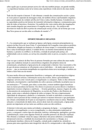 Igreja e Internet                                                 http://www.vatican.va/roman_curia/pontifical_councils/pccs/documents...


            sobre aquilo que as pessoas pensam acerca da vida mas também porque, em grande medida,
            « a experiência humana como tal se tornou uma experiência vivida através dos mass media
            ».20

            Tudo isto diz respeito à Internet. E não obstante o mundo das comunicações sociais « possa
            às vezes parecer separado da mensagem cristã, ele também oferece oportunidades singulares
            para a proclamação da verdade salvífica de Cristo a toda a família humana. Considerem-se...
            as capacidades positivas da Internet de transmitir informações religiosas e ensinamentos para
            além de todas as barreiras e fronteiras. Um auditório tão vasto estaria além das imaginações
            mais ousadas daqueles que anunciaram o Evangelho antes de nós... Os católicos não
            deveriam ter medo de abrir as portas da comunicação social a Cristo, de tal forma que a sua
            Boa Nova possa ser ouvida sobre os telhados do mundo! ».21

                                                           II

                                         OPORTUNIDADES E DESAFIOS

            5. « As comunicações que se realizam na Igreja e pela Igreja consistem principalmente no
            anúncio da Boa Nova de Jesus Cristo. É a proclamação do Evangelho como palavra profética
            e libertadora, dirigida aos homens e às mulheres do nosso tempo; é o testemunho prestado,
            face a uma secularização radical, à verdade divina e ao destino transcendente da pessoa
            humana; é, perante os conflitos e as divisões, a tomada de posição pela justiça, em
            solidariedade com os crentes, ao serviço da comunhão entre os povos, as nações e as culturas
            ».22

            Uma vez que o anúncio da Boa Nova às pessoas formadas por uma cultura dos mass media
            exige uma cuidadosa atenção às características singulares dos próprios meios de
            comunicação, actualmente a Igreja precisa de compreender a Internet. Isto é necessário a fim
            de que ela possa comunicar-se eficazmente com os indivíduos — de modo especial com os
            jovens — que se encontram mergulhados na experiência desta nova tecnologia, e também em
            ordem a fazer bom uso da mesma.

            Os mass media oferecem importantes benefícios e vantagens, sob uma perspectiva religiosa:
            « Eles transmitem notícias e informações acerca de eventos, ideias e personalidades
            religiosas: servem como veículo para a evangelização e a catequese. Todos os dias oferecem
            inspiração, encorajamento e oportunidades de culto a pessoas confinadas na própria casa ou
            em instituições ».23 Contudo, para além e acima disto, existem também alguns benefícios
            mais ou menos peculiares da Internet. Ela oferece às pessoas um acesso directo e imediato a
            importantes recursos religiosos e espirituais — livrarias grandiosas, museus e lugares de culto,
            os documentos do ensinamento do Magistério, os escritos dos Padres e dos Doutores da
            Igreja, assim como a sabedoria religiosa de todos os tempos. Ela tem a impressionante
            capacidade de ultrapassar a distância e o isolamento, levando os indivíduos a entrarem em
            contacto com as pessoas de boa vontade que nutrem os mesmos interesses e que participam
            nas virtuais comunidades de fé para se encorajarem e auxiliarem umas às outras. Mediante a
            selecção e a transmissão de dados úteis, através deste meio de comunicação, a Igreja pode
            prestar um importante serviço tanto aos católicos como aos não-católicos.

            A Internet é relevante para muitas actividades e programas da Igreja — a evangelização,
            incluindo a reevangelização e a nova evangelização, e a obra missionária tradicional ad
            gentes, a catequese e outros tipos de educação, notícias e informações, apologética, governo
            e administração, assim como algumas formas de conselho pastoral e de direcção espiritual.
            Não obstante a realidade virtual do espaço cibernético não possa substituir a comunidade
            interpessoal concreta, a realidade da encarnação dos sacramentos e a liturgia, ou a
            proclamação imediata e directa do Evangelho, contudo pode completá-las, atraindo as
            pessoas para uma experiência mais integral da vida de fé e enriquecendo a vida religiosa dos


3 de 11                                                                                                                07/08/2010 15:57
 
