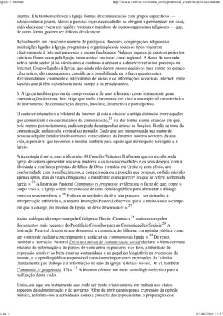 Igreja e Internet                                                  http://www.vatican.va/roman_curia/pontifical_councils/pccs/documents...


            utentes. Ela também oferece à Igreja formas de comunicação com grupos específicos —
            adolescentes e jovens, idosos e pessoas cujas necessidades as obrigam a permanecer em casa,
            indivíduos que vivem em regiões remotas e membros de outros organismos religiosos — que,
            de outra forma, podem ser difíceis de alcançar.

            Actualmente, um crescente número de paróquias, dioceses, congregações religiosas e
            instituições ligadas à Igreja, programas e organizações de todos os tipos recorrem
            efectivamente à Internet para estas e outras finalidades. Nalguns lugares, já existem projectos
            criativos financiados pela Igreja, tanto a nível nacional como regional. A Santa Sé tem sido
            activa neste sector já há vários anos e continua a crescer e a desenvolver a sua presença na
            Internet. Grupos ligados à Igreja, que ainda não deram passos decisivos para entrar no espaço
            cibernético, são encorajados a considerar a possibilidade de o fazer quanto antes.
            Recomendamos vivamente o intercâmbio de ideias e de informações acerca da Internet, entre
            aqueles que já têm experiência neste campo e os principiantes.

            6. A Igreja também precisa de compreender e de usar a Internet como instrumento para
            comunicações internas. Isto exige que tenha claramente em vista a sua especial característica
            de instrumento de comunicação directo, imediato, interactivo e participativo.

            O carácter interactivo e bilateral da Internet já está a ofuscar a antiga distinção entre aqueles
            que comunicam e os destinatários da comunicação,24 e a dar forma a uma situação em que,
            pelo menos potencialmente, cada um pode desempenhar ambas as funções. Já não se trata da
            comunicação unilateral e vertical do passado. Dado que um número cada vez maior de
            pessoas adquire familiaridade com esta característica da Internet noutros sectores da sua
            vida, é provável que recorram à mesma também para aquilo que diz respeito à religião e à
            Igreja.

            A tecnologia é nova, mas a ideia não. O Concílio Vaticano II afirmou que os membros da
            Igreja deveriam apresentar aos seus pastores « as suas necessidades e os seus desejos, com a
            liberdade e confiança próprias de filhos de Deus e irmãos em Cristo »; com efeito, em
            conformidade com o conhecimento, a competência ou a posição que ocupam, os fiéis não são
            apenas aptos, mas às vezes obrigados a « manifestar o seu parecer no que se refere ao bem da
            Igreja ».25 A Instrução Pastoral Communio et progressio evidenciou o facto de que, como «
            corpo vivo », a Igreja « tem necessidade de uma opinião pública para alimentar o diálogo
            entre os seus membros ».26 Embora as verdades da fé « não possam... ser deixadas à
            interpretação arbitrária », a mesma Instrução Pastoral observou que é « muito vasto o campo
            em que o diálogo, no interior da Igreja, se deve desenvolver ».27

            Ideias análogas são expressas pelo Código de Direito Canónico,28 assim como pelos
            documentos mais recentes do Pontifício Conselho para as Comunicações Sociais.29 A
            Instrução Pastoral Aetatis novae denomina a comunicação bilateral e a opinião pública como
            um « meio de realizar concretamente o carácter de communio da Igreja ».30 De resto,
            também a Instrução Pastoral Ética nos meios de comunicação social declara: « Uma corrente
            bilateral de informação e de pontos de vista entre os pastores e os fiéis, a liberdade de
            expressão sensível ao bem-estar da comunidade e ao papel do Magistério na promoção do
            mesmo, e a opinião pública responsável constituem importantes expressões do “direito
            [fundamental] ao diálogo e à informação no seio da Igreja” (Aetatis novae, 10; cf. também
            Communio et progressio, 12) ».31 A Internet oferece um meio tecnológico efectivo para a
            realização desta visão.

            Então, eis aqui um instrumento que pode ser posto criativamente em prática nos vários
            aspectos da administração e do governo. Além de abrir canais para a expressão da opinião
            pública, referimo-nos a actividades como a consulta dos especialistas, a preparação dos



4 de 11                                                                                                                 07/08/2010 15:57
 