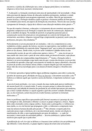 Igreja e Internet                                                  http://www.vatican.va/roman_curia/pontifical_councils/pccs/documents...


            encontros e a prática da colaboração nas e entre as Igrejas particulares e os institutos
            religiosos a níveis local, nacional e internacional.

            7. A educação e a formação constituem outra área de oportunidade e de necessidade. « Hoje,
            todos precisam de algumas formas de educação mediática permanente, mediante o estudo
            pessoal ou a participação num programa organizado, ou ambos. Mais do que meramente
            ensinar técnicas, a formação mediática ajuda as pessoas a formarem padrões de bom gosto e
            de verdadeiro juízo moral, um aspecto da formação da consciência. Através das suas escolas
            e programas de formação, a Igreja deve oferecer uma educação mediática deste género ».32

            No que diz respeito à Internet, a educação e o treinamento devem constituir uma parte dos
            programas compreensivos de formação a respeito dos meios de comunicação, disponíveis
            para os membros da Igreja. Na medida do possível, os programas pastorais para as
            comunicações sociais deveriam prever esta preparação no contexto da formação dos
            seminaristas, sacerdotes, religiosos e pessoal leigo comprometido na pastoral, assim como dos
            professores, dos pais e dos estudantes.33

            Particularmente os jovens precisam de ser ensinados, « não só a comportarem-se como
            verdadeiros cristãos, quando são leitores, ouvintes ou espectadores, mas também a saber
            utilizar as possibilidades de expressão desta “linguagem total” que os meios de comunicação
            põem ao seu alcance. Sendo assim, os jovens serão verdadeiros cidadãos desta era das
            comunicações sociais, de que nós conhecemos apenas o início » 34 — uma era em que os
            mass media são vistos como « parte de uma cultura ainda em desenvolvimento, cujas plenas
            implicações ainda são compreendidas imperfeitamente ».35 Assim, a formação sobre a
            Internet e as novas tecnologias exige muito mais do que o ensino das técnicas; os jovens têm
            necessidade de aprender como agir correctamente no mundo do espaço cibernético, discernir
            os juízos de acordo com critérios morais sólidos a respeito daquilo que nele encontram e
            lançar mão das novas tecnologias para o seu desenvolvimento integral e o benefício dos
            outros.

            8. A Internet apresenta à Igreja também alguns problemas singulares, para além e acima das
            questões de natureza geral, abordadas em Ética na Internet, o documento associado a este.36
            Embora se evidencie aquilo que é positivo acerca da Internet, é importante esclarecer o que
            não o é.

            A um nível muito profundo, « às vezes o mundo dos mass media pode parecer indiferente e
            até mesmo hostil à fé e à moral cristãs. É assim, em parte porque a cultura dos meios de
            comunicação está imbuída de maneira tão profunda de um sentido tipicamente pós-moderno,
            que a única verdade absoluta é a aquela segundo a qual não existem verdades absolutas ou
            que, se elas existissem, seriam inacessíveis à razão humana e portanto se tornariam
            irrelevantes ».37

            Entre os problemas específicos apresentados pela Internet encontra-se a presença de sites
            que instigam ao ódio, destinados a difamar e a atacar os grupos religiosos e étnicos. Alguns
            deles estão orientados contra a Igreja católica. Assim como a pornografia e a violência nos
            mass media, os sites da Internet que propugnam o ódio « evidenciam a componente mais
            torpe da natureza humana decaída pelo pecado ».38 Não obstante o respeito pela livre
            expressão possa exigir a tolerância, até a um determinado ponto, mesmo em relação às
            manifestações de ódio, a auto-regulamentação por parte da indústria — e, onde for
            necessário, a intervenção da autoridade pública — deveria estabelecer e aplicar limites
            razoáveis para aquilo que se pode dizer.

            A proliferação de web sites que se definem a si mesmos como católicos cria um problema de
            tipo diferente. Como dissemos, os grupos ligados à Igreja deveriam estar activamente


5 de 11                                                                                                                 07/08/2010 15:57
 