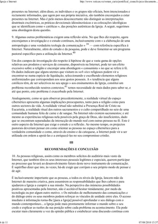 Igreja e Internet                                                 http://www.vatican.va/roman_curia/pontifical_councils/pccs/documents...


            presentes na Internet; além disso, os indivíduos e os grupos não oficiais, bem intencionados e
            rectamente informados, que agem por sua própria iniciativa, são também encorajados a estar
            presentes na Internet. Mas é pelo menos desconcertante não distinguir as interpretações
            doutrinais excêntricas, as práticas devocionais idiossincrásicas e as colocações ideológicas
            que se identificam como « católicas », das posições autênticas da Igreja. A seguir, sugerimos
            uma abordagem desta questão.

            9. Algumas outras problemáticas exigem uma reflexão séria. No que lhes diz respeito, agora
            encorajamos a investigação e o estudo contínuos, inclusivamente com « a elaboração de uma
            antropologia e uma verdadeira teologia da comunicação » 39 — com referência específica à
            Internet. Naturalmente, além do estudo e da pesquisa, pode e deve fomentar-se um programa
            pastoral específico para a utilização da Internet.40

            Um dos campos de investigação diz respeito à hipótese de que a vasta gama de opções
            relativas aos produtos e serviços de consumo, disponíveis na Internet, pode ter um efeito
            excessivo sobre a religião e encorajar uma abordagem « consumista » no que se refere à fé.
            Os dados indicam que alguns utentes que visitam os web sites religiosos podem vir a
            encontrar-se numa espécie de liquidação, seleccionando e escolhendo elementos religiosos
            uniformizados que correspondam aos seus gostos pessoais. A « tendência que alguns
            católicos têm, de ser selectivos no seu apego » aos ensinamentos da Igreja, constitui um
            problema reconhecido noutros contextos;41 temos necessidade de mais dados para saber se, e
            até que ponto, este problema é exacerbado pela Internet.

            Analogamente, como se quis observar precedentemente, a realidade virtual do espaço
            cibernético apresenta algumas implicações preocupantes, tanto para a religião como para
            outros sectores da vida. A realidade virtual não substitui a Presença Real de Cristo na
            Eucaristia, a realidade ritual dos outros sacramentos e o culto compartilhado no seio de uma
            comunidade humana feita de carne e de sangue. Na Internet não existem sacramentos; e até
            mesmo as experiências religiosas nela possíveis pela graça de Deus, são insuficientes, dado
            que se encontram separadadas da interacção do mundo real com outras pessoas na fé. Este é
            outro aspecto da Internet que exige o estudo e a reflexão. Ao mesmo tempo, os projectos
            pastorais deveriam pensar em como orientar as pessoas no espaço cibernético para a
            verdadeira comunidade e como, através do ensino e da catequese, a Internet pode vir a ser
            utilizada em ordem a apoiá-las e a enriquecê-las no seu compromisso cristão.

                                                         III

                                      RECOMENDAÇÕES E CONCLUSÃO

            10. As pessoas religiosas, assim como os membros solícitos do auditório mais vasto da
            Internet, que também têm os seus interesses pessoais legítimos e especiais, querem participar
            no processo que levará ao desenvolvimento futuro deste novo instrumento de comunicação.
            É supérfluo dizer que isto, às vezes, há-de exigir que corrijam o seu próprio modo de pensar e
            de agir.

            É inclusivamente importante que as pessoas, a todos os níveis da Igreja, lancem mão da
            Internet de maneira criativa, para assumirem as responsabilidades que lhes cabem e para
            ajudarem a Igreja a cumprir a sua missão. Na perspectiva das inúmeras possibilidades
            positivas apresentadas pela Internet, não é aceitável hesitar timidamente, por medo da
            tecnologia ou por algum outro motivo. « Os métodos de melhoramento das comunicações e
            do diálogo entre os seus membros podem reforçar os vínculos de unidade entre eles. O acesso
            imediato à informação torna-lhe [para a Igreja] possível aprofundar o seu diálogo com o
            mundo contemporâneo... a Igreja pode mais prontamente informar o mundo sobre o seu
            credo e explicar as razões da sua posição sobre cada problema ou acontecimento. Ela pode
            escutar mais claramente a voz da opinião pública e estabelecer uma discussão contínua com


6 de 11                                                                                                                07/08/2010 15:57
 