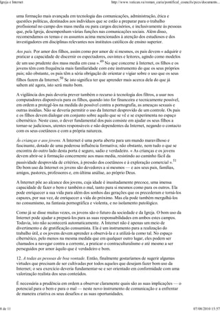 Igreja e Internet                                                 http://www.vatican.va/roman_curia/pontifical_councils/pccs/documents...


            uma formação mais avançada em tecnologia das comunicações, administração, ética e
            questões políticas, destinados aos indivíduos que se estão a preparar para o trabalho
            profissional no campo dos mass media ou para cargos decisórios, e inclusivamente às pessoas
            que, pela Igreja, desempenham várias funções nas comunicações sociais. Além disso,
            recomendamos os temas e os assuntos acima mencionados à atenção dos estudiosos e dos
            investigadores em disciplinas relevantes nos institutos católicos de ensino superior.

            Aos pais. Por amor dos filhos, assim como por amor de si mesmos, os pais devem « adquirir e
            praticar a capacidade de discernir os espectadores, ouvintes e leitores, agindo como modelos
            de um uso prudente dos mass media em casa ».49 No que concerne à Internet, os filhos e os
            jovens têm com frequência mais familiaridade com este instrumento do que os seus próprios
            pais; não obstante, os pais têm a séria obrigação de orientar e vigiar sobre o uso que os seus
            filhos fazem da Internet.50 Se isto significa ter que aprender mais acerca dela do que já
            sabem até agora, isto será muito bom.

            A vigilância dos pais deveria prever também o recurso à tecnologia dos filtros, a usar nos
            computadores disponíveis para os filhos, quando isto for financeira e tecnicamente possível,
            em ordem a protegê-los na medida do possível contra a pornografia, as ameaças sexuais e
            outras insídias. Não se deveria permitir o uso da Internet desprovido de um controle. Os pais
            e os filhos devem dialogar em conjunto sobre aquilo que se vê e se experimenta no espaço
            cibernético. Neste caso, o dever fundamental dos pais consiste em ajudar os seus filhos a
            tornar-se judiciosos, utentes responsáveis e não dependentes da Internet, negando o contacto
            com os seus coetâneos e com a própria natureza.

            Às crianças e aos jovens. A Internet é uma porta aberta para um mundo maravilhoso e
            fascinante, dotado de uma poderosa influência formativa; não obstante, nem tudo o que se
            encontra do outro lado desta porta é seguro, sadio e verdadeiro. « As crianças e os jovens
            devem abrir-se à formação concernente aos mass media, resistindo ao caminho fácil da
            passividade desprovida de critérios, à pressão dos coetâneos e à exploração comercial ».51
            Do bom uso da Internet os jovens são devedores a si mesmos — e aos seus pais, famílias,
            amigos, pastores, professores e, em última análise, ao próprio Deus.

            A Internet põe ao alcance dos jovens, cuja idade é inusitadamente precoce, uma imensa
            capacidade de fazer o bem e também o mal, tanto para si mesmos como para os outros. Ela
            pode enriquecer a sua vida para além dos sonhos das gerações que os precederam e torná-los
            capazes, por sua vez, de enriquecer a vida do próximo. Mas ela pode também mergulhá-los
            no consumismo, na fantasia pornográfica e violenta, e no isolamento patológico.

            Como já se disse muitas vezes, os jovens são o futuro da sociedade e da Igreja. O bom uso da
            Internet pode ajudar a prepará-los para as suas responsabilidades em ambos estes campos.
            Todavia, isto não acontecerá automaticamente. A Internet não é apenas um meio de
            divertimento e de gratificação consumista. Ela é um instrumento para a realização do
            trabalho útil, e os jovens devem aprender a observá-la e a utilizá-la como tal. No espaço
            cibernético, pelo menos na mesma medida que em qualquer outro lugar, eles podem ser
            chamados a navegar contra a corrente, a praticar o contraculturalismo e até mesmo a ser
            perseguidos por amor àquilo que é verdadeiro e bom.

            12. A todas as pessoas de boa vontade. Então, finalmente gostaríamos de sugerir algumas
            virtudes que precisam de ser cultivadas por todos aqueles que desejam fazer bom uso da
            Internet; o seu exercício deveria fundamentar-se e ser orientado em conformidade com uma
            valorização realista dos seus conteúdos.

            É necessária a prudência em ordem a observar claramente quais são as suas implicações — o
            potencial para o bem e para o mal — neste novo instrumento de comunicação e a enfrentar
            de maneira criativa os seus desafios e as suas oportunidades.


8 de 11                                                                                                                07/08/2010 15:57
 