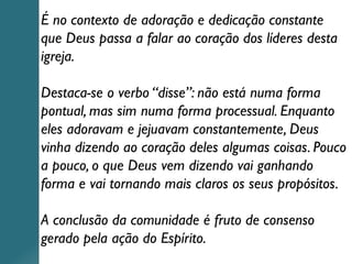 É no contexto de adoração e dedicação constante
que Deus passa a falar ao coração dos líderes desta
igreja.
Destaca-se o verbo “disse”: não está numa forma
pontual, mas sim numa forma processual. Enquanto
eles adoravam e jejuavam constantemente, Deus
vinha dizendo ao coração deles algumas coisas. Pouco
a pouco, o que Deus vem dizendo vai ganhando
forma e vai tornando mais claros os seus propósitos.
A conclusão da comunidade é fruto de consenso
gerado pela ação do Espírito.
 