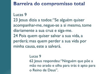 Lucas 9
23 Jesus dizia a todos:“Se alguém quiser
acompanhar-me, negue-se a si mesmo, tome
diariamente a sua cruz e siga-me.
24 Pois quem quiser salvar a sua vida, a
perderá; mas quem perder a sua vida por
minha causa, este a salvará.
Lucas 9
62 Jesus respondeu:“Ninguém que põe a
mão no arado e olha para trás é apto para
o Reino de Deus”.
 