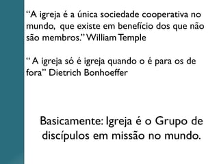 “A igreja é a única sociedade cooperativa no
mundo, que existe em benefício dos que não
são membros.”WilliamTemple
“ A igreja só é igreja quando o é para os de
fora” Dietrich Bonhoeffer
Basicamente: Igreja é o Grupo de
discípulos em missão no mundo.
 