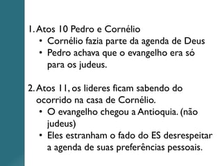1.Atos 10 Pedro e Cornélio
• Cornélio fazia parte da agenda de Deus
• Pedro achava que o evangelho era só
para os judeus.
2.Atos 11, os lideres ficam sabendo do
ocorrido na casa de Cornélio.
• O evangelho chegou a Antioquia. (não
judeus)
• Eles estranham o fado do ES desrespeitar
a agenda de suas preferências pessoais.
 