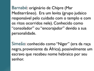 Barnabé: originário de Chipre (Mar
Mediterrâneo). Era um levita (grupo judaico
responsável pelo cuidado com o templo e com
os ritos ocorridos nele). Conhecido como
“consolador” ou “encorajador” devido a sua
personalidade.
Simeão: conhecido como “Niger” (era da raça
negra, proveniente da África), possivelmente um
escravo que recebeu nome hebraico por seu
senhor.
 