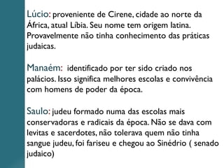 Lúcio: proveniente de Cirene, cidade ao norte da
África, atual Líbia. Seu nome tem origem latina.
Provavelmente não tinha conhecimento das práticas
judaicas.
Manaém: identificado por ter sido criado nos
palácios. Isso significa melhores escolas e convivência
com homens de poder da época.
Saulo: judeu formado numa das escolas mais
conservadoras e radicais da época. Não se dava com
levitas e sacerdotes, não tolerava quem não tinha
sangue judeu, foi fariseu e chegou ao Sinédrio ( senado
judaico)
 