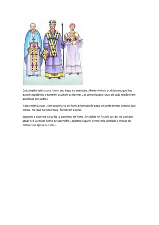 Cada região eclesiástica tinha seu bispo ou arcebispo. Abaixo vinham os diáconos, que lhes
davam assistência e também acudiam os doentes , as comunidades rurais de cada região eram
assistidas por padres.

Esses eclesiásticos , com o patriarca de Roma (chamado de papa um certo tempo depois), que
estava no topo da hierarquia , formavam o clero .

Segundo a doutrina da Igreja ,o patriarca de Roma , instalado no Palácio Latrão, no Vaticano
atual, era sucessor direto de São Pedro , apóstolo a quem Cristo teria confiado a missão de
edificar sua Igreja na Terra .
 