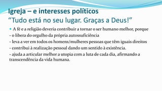 Igreja – e interesses políticos
“Tudo está no seu lugar. Graças a Deus!”
 A fé e a religião deveria contribuir a tornar o ser humano melhor, porque
- o libera do orgulho da própria autossuficiência
- leva a ver em todos os homens/mulheres pessoas que têm iguais direitos
- contribui à realização pessoal dando um sentido à existência.
- ajuda a articular melhor a utopia com a luta de cada dia, afirmando a
transcendência da vida humana.
 