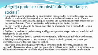A igreja pode ser um obstáculo às mudanças
sociais?
 Com efeito, numa sociedade na qual existem privilegiados e excluídos, os primeiros
detêm o poder e são interessados na manutenção das coisas como estão. Para a
consecução desta finalidade a religião pode ter um papel fundamental, mesmo se de
forma subliminar. Para ser concreto, indicarei algumas destas formas.
- Pôr em relação a situação de cada um dentro da sociedade com a vontade de Deus, a
providência, o destino.
- Atribuir os males e os problemas que afligem as pessoas, ao pecado, ao demônio ou à
negligência de cada um.
- Pedir a Deus o que deveria ser o fruto do empenho e da responsabilidade do homem.
- Privilegiar na linguagem o uso de certas palavras mais do que outras; como, por
exemplo, solidariedade em lugar de justiça.
- Fazer com que a mesma palavra venha a ter um sentido diferente, deixando em
segundo plano o sentido original: por exemplo, a palavra amor pode vir a significar, em
determinado contexto, renuncia a qualquer forma de questionamento ou denuncia.
 