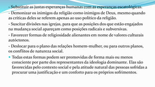 - Substituir as justas esperanças humanas com as esperanças escatológicas.
- Demonizar os inimigos da religião como inimigos de Deus, mesmo quando
as críticas deles se referem apenas ao uso político da religião.
- Suscitar divisões nas igrejas, para que as posições dos que estão engajados
na mudança social apareçam como posições radicais e subversivas.
- Favorecer formas de religiosidade alienantes em nome de valores culturais
autóctonos.
- Deslocar para o plano das relações homem-mulher, ou para outros planos,
os conflitos de natureza social.
 Todas estas formas podem ser promovidas de forma mais ou menos
consciente por parte dos representantes da ideologia dominante. Elas são
favorecidas pelo contexto social e pela atitude natural das pessoas sofridas a
procurar uma justificação e um conforto para os próprios sofrimentos.
 
