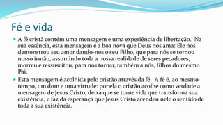 Fé e vida
 A fé cristã contém uma mensagem e uma experiência de libertação. Na
sua essência, esta mensagem é a boa nova que Deus nos ama: Ele nos
demonstrou seu amor dando-nos o seu Filho, que para nós se tornou
nosso irmão, assumindo toda a nossa realidade de seres pecadores,
morreu e ressuscitou, para nos tornar, também a nós, filhos do mesmo
Pai.
 Esta mensagem é acolhida pelo cristão através da fé. A fé é, ao mesmo
tempo, um dom e uma virtude: por ela o cristão acolhe como verdade a
mensagem de Jesus Cristo, deixa que se torne vida que transforma sua
existência, e faz da esperança que Jesus Cristo acendeu nele o sentido de
toda a sua existência.
 