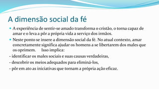 A dimensão social da fé
 A experiência de sentir-se amado transforma o cristão, o torna capaz de
amar e o leva a pôr a própria vida a serviço dos irmãos.
 Neste ponto se insere a dimensão social da fé. No atual contexto, amar
concretamente significa ajudar os homens a se libertarem dos males que
os oprimem. Isso implica:
- identificar os males sociais e suas causas verdadeiras,
- descobrir os meios adequados para eliminá-los,
- pôr em ato as iniciativas que tornam a própria ação eficaz.
 