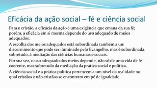 Eficácia da ação social – fé e ciência social
Para o cristão, a eficácia da ação é uma exigência que emana da sua fé;
porém, a eficácia em si mesma depende do uso adequado de meios
adequados.
A escolha dos meios adequados está subordinada também a um
discernimento que pode ser iluminado pelo Evangelho, mas é subordinada,
sobretudo, à mediação das ciências humanas e sociais.
Por sua vez, o uso adequado dos meios depende, não só de uma vida de fé
coerente, mas sobretudo da mediação da prática social e política.
A ciência social e a prática política pertencem a um nível da realidade no
qual cristãos e não cristãos se encontram em pé de igualdade.
 