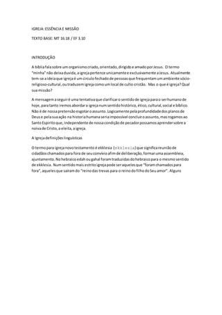IGREJA:ESSÊNCIA E MISSÃO
TEXTO BASE: MT 16.18 / EF 3.10
INTRODUÇÃO
A bíbliafalasobre um organismocriado,orientado,dirigidoe amadoporJesus. O termo
“minha”não deixaduvida,aigrejapertence unicamentee exclusivamente aJesus. Atualmente
tem-se aideiaque igrejaé umcirculofechadode pessoasque frequentamumambiente sócio-
religioso-cultural,outraduzemigrejacomoumlocal de culto cristão. Mas o que é igreja?Qual
sua missão?
A mensagemaseguiré uma tentativaque clarificaro sentidode igrejaparao serhumanode
hoje,paratanto iremosabordara igrejanumsentidohistórico,ético,cultural,social e bíblico.
Não é de nossapretensãoesgotaroassunto.Logicamente pelaprofundidadedosplanosde
Deuse pelasuaação na historiahumanaseriaimpossível concluiroassunto,masrogamosao
SantoEspiritoque,independente de nossacondiçãode pecadorpossamosaprendersobre a
noivade Cristo,a eleita,aigreja.
A Igrejadefinições linguísticas
O termopara igrejanovotestamento é ekklesia (ekklesia) que significareuniãode
cidadãoschamadospara fora de seuconvívioafimde deliberação,formarumaassembleia,
ajuntamento.Nohebraicoedahougahal foramtraduzidasdohebraicopara o mesmosentido
de ekklesia. Numsentidomais estritoigrejapode seraquelesque “foramchamadospara
fora”,aquelesque saíramdo “reinodas trevas para o reinodofilhodoSeuamor”. Alguns
