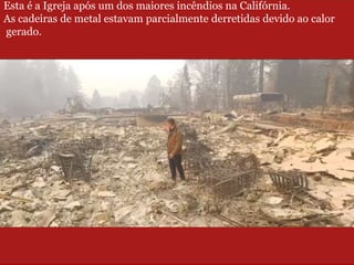 Esta é a Igreja após um dos maiores incêndios na Califórnia.
As cadeiras de metal estavam parcialmente derretidas devido ao calor
gerado.
 