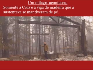 Um milagre aconteceu.
Somente a Cruz e a viga de madeira que à
sustentava se mantiveram de pé.
 