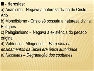 III - Heresias: a) Arianismo - Negava a natureza divina de Cristo: Ário  b) Monofisismo - Cristo só possuía a natureza divina: Eutiques c) Pelagianismo -  Negava a existência do pecado original  d) Valdenses, Albigenses  – Para eles os ensinamentos da Bíblia era única autoridade e) Nicolaitas – Degradação dos costumes 