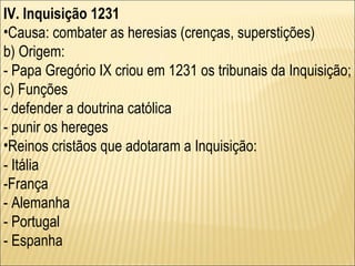 IV. Inquisição 1231 Causa: combater as heresias (crenças, superstições) b) Origem: - Papa Gregório IX criou em 1231 os tribunais da Inquisição; c) Funções - defender a doutrina católica - punir os hereges Reinos cristãos que adotaram a Inquisição: - Itália -França - Alemanha - Portugal - Espanha 
