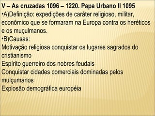 V – As cruzadas 1096 – 1220. Papa Urbano II 1095 A)Definição: expedições de caráter religioso, militar, econômico que se formaram na Europa contra os heréticos e os muçulmanos. B)Causas: Motivação religiosa conquistar os lugares sagrados do cristianismo Espírito guerreiro dos nobres feudais Conquistar cidades comerciais dominadas pelos mulçumanos Explosão demográfica européia 