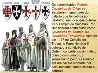 Os denominados  Pobres Cavaleiros de Cristo   se instalaram numa parte do palácio que foi cedida por Balduíno, um local que outrora foi o Templo de Salomão. Por isso ficaram conhecidos como  Cavaleiros do Templo , ou  Cavaleiros Templários . Apenas em 1127 no Concílio de Troyes, o Papa Honório II outorgou a condição de Ordem, concedendo um hábito branco com uma cruz vermelha no peito. O símbolo era um cavalo montado por dois soldados, numa alusão a pobreza . 