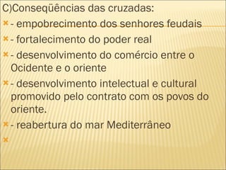 C)Conseqüências das cruzadas: - empobrecimento dos senhores feudais - fortalecimento do poder real - desenvolvimento do comércio entre o Ocidente e o oriente - desenvolvimento intelectual e cultural promovido pelo contrato com os povos do oriente. - reabertura do mar Mediterrâneo   