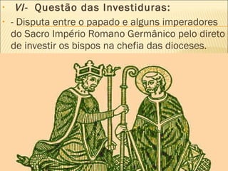  VI-  Questão das Investiduras:  - Disputa entre o papado e alguns imperadores do Sacro Império Romano Germânico pelo direto de investir os bispos na chefia das dioceses. 