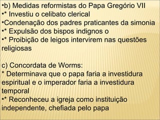 b) Medidas reformistas do Papa Gregório VII * Investiu o celibato clerical  Condenação dos padres praticantes da simonia * Expulsão dos bispos indignos o * Proibição de leigos intervirem nas questões religiosas c) Concordata de Worms: * Determinava que o papa faria a investidura espiritual e o imperador faria a investidura temporal * Reconheceu a igreja como instituição independente, chefiada pelo papa 