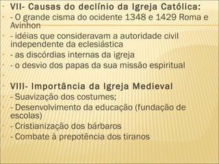 VII- Causas do declínio da Igreja Católica: - O grande cisma do ocidente 1348 e 1429 Roma e Avinhon - idéias que consideravam a autoridade civil independente da eclesiástica - as discórdias internas da igreja - o desvio dos papas da sua missão espiritual   VIII- Importância da Igreja Medieval - Suavização dos costumes; - Desenvolvimento da educação (fundação de escolas) - Cristianização dos bárbaros - Combate à prepotência dos tiranos   