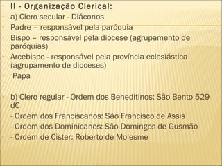 II - Organização Clerical: a) Clero secular - Diáconos  Padre – responsável pela paróquia Bispo – responsável pela diocese (agrupamento de paróquias) Arcebispo - responsável pela província eclesiástica (agrupamento de dioceses) Papa   b) Clero regular - Ordem dos Beneditinos: São Bento 529 dC - Ordem dos Franciscanos: São Francisco de Assis - Ordem dos Dominicanos: São Domingos de Gusmão - Ordem de Cister: Roberto de Molesme   